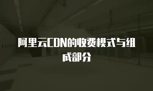 阿里云CDN的收费模式与组成部分