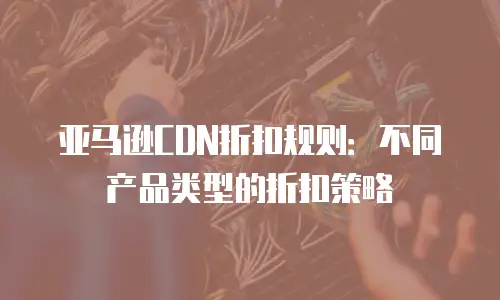 亚马逊CDN折扣规则：不同产品类型的折扣策略