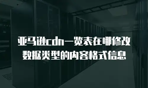亚马逊cdn一览表在哪修改数据类型的内容格式信息