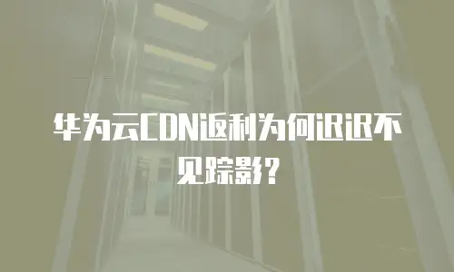 华为云CDN返利为何迟迟不见踪影？