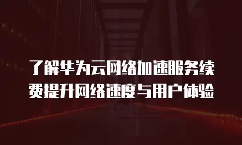 了解华为云网络加速服务续费提升网络速度与用户体验