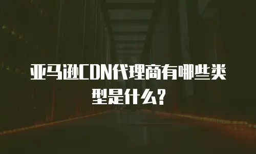 亚马逊CDN代理商有哪些类型是什么?