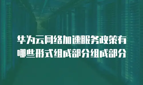 华为云网络加速服务政策有哪些形式组成部分组成部分