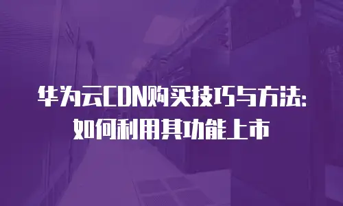 华为云CDN购买技巧与方法：如何利用其功能上市