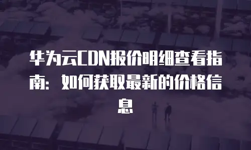 华为云CDN报价明细查看指南：如何获取最新的价格信息
