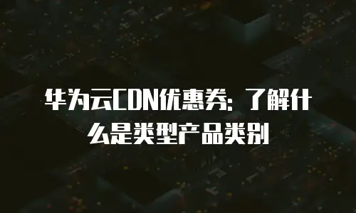 华为云CDN优惠券: 了解什么是类型产品类别