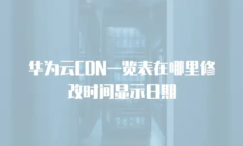 华为云CDN一览表在哪里修改时间显示日期
