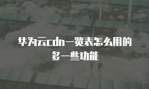 华为云cdn一览表怎么用的多一些功能