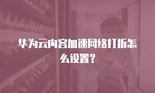 华为云内容加速网络打折怎么设置？