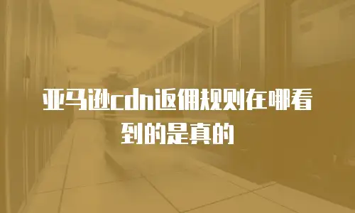 亚马逊cdn返佣规则在哪看到的是真的