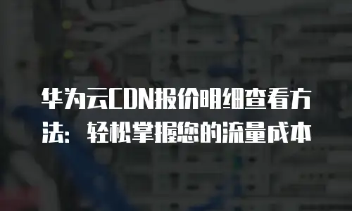 华为云CDN报价明细查看方法：轻松掌握您的流量成本