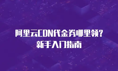 阿里云CDN代金券哪里领？新手入门指南