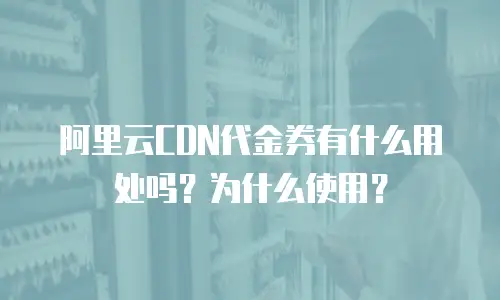 阿里云CDN代金券有什么用处吗？为什么使用？