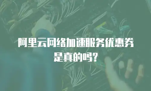 阿里云网络加速服务优惠券是真的吗？