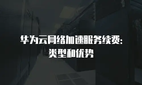 华为云网络加速服务续费：类型和优势