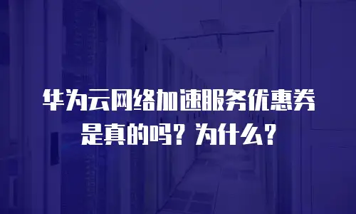 华为云网络加速服务优惠券是真的吗？为什么？