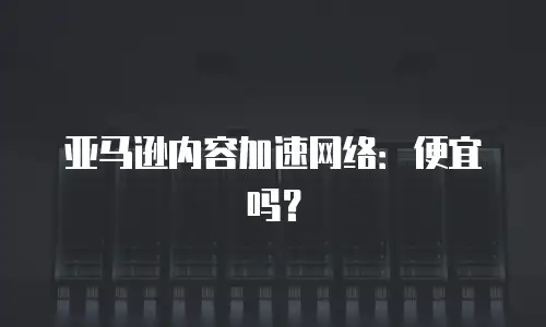 亚马逊内容加速网络：便宜吗？