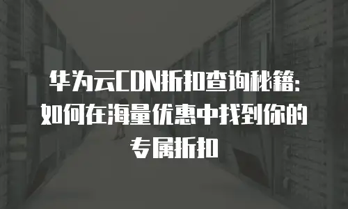 华为云CDN折扣查询秘籍：如何在海量优惠中找到你的专属折扣