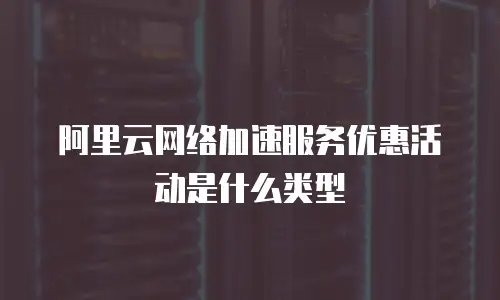 阿里云网络加速服务优惠活动是什么类型