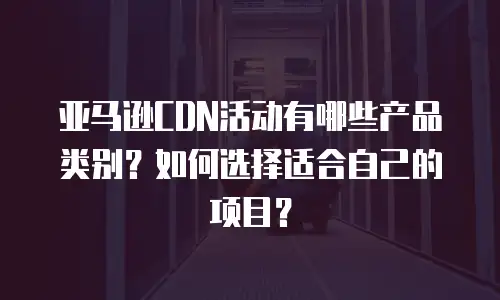亚马逊CDN活动有哪些产品类别？如何选择适合自己的项目？