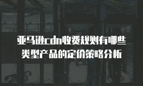 亚马逊cdn收费规则有哪些类型产品的定价策略分析
