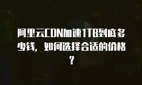 阿里云CDN加速1TB到底多少钱，如何选择合适的价格？