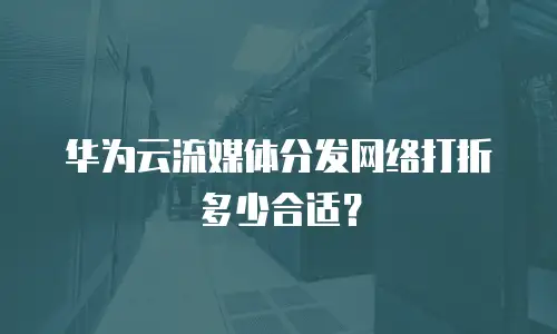 华为云流媒体分发网络打折多少合适？