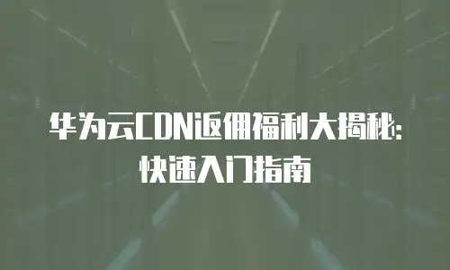 华为云CDN返佣福利大揭秘：快速入门指南