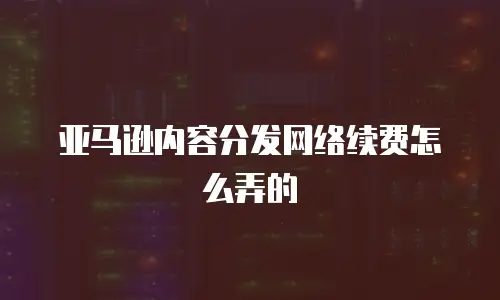 亚马逊内容分发网络续费怎么弄的