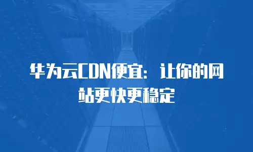 华为云CDN便宜：让你的网站更快更稳定