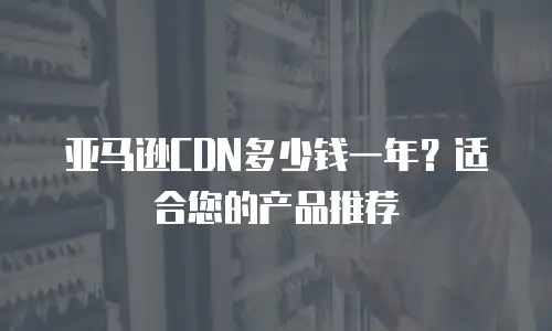 亚马逊CDN多少钱一年？适合您的产品推荐