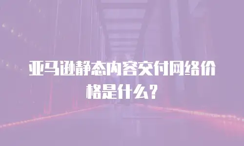 亚马逊静态内容交付网络价格是什么？