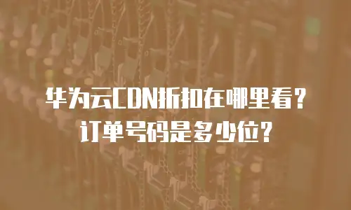 华为云CDN折扣在哪里看？订单号码是多少位？