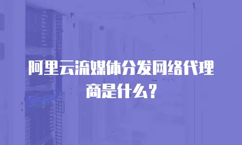 阿里云流媒体分发网络代理商是什么？