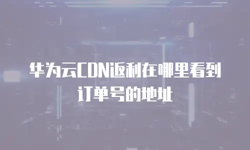 华为云CDN返利在哪里看到订单号的地址