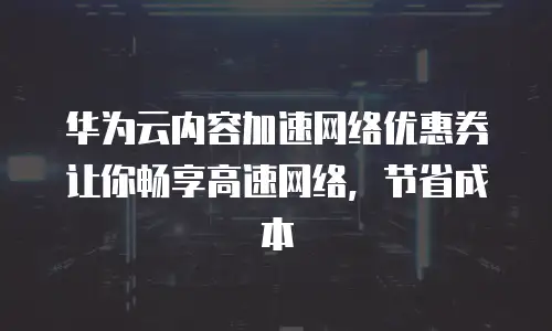 华为云内容加速网络优惠券让你畅享高速网络，节省成本