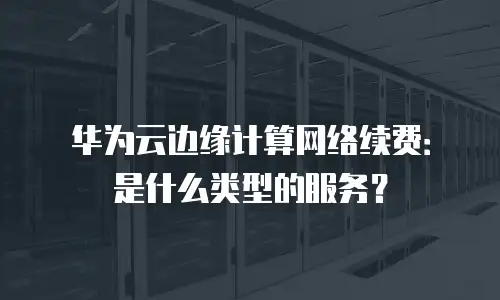 华为云边缘计算网络续费：是什么类型的服务？