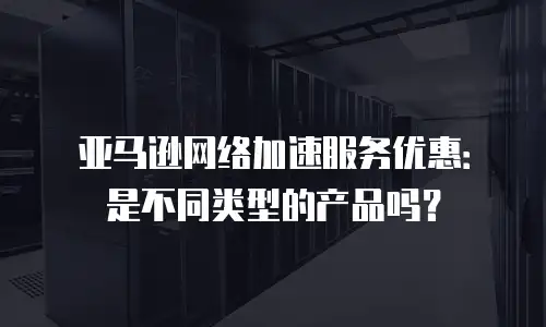 亚马逊网络加速服务优惠：是不同类型的产品吗？