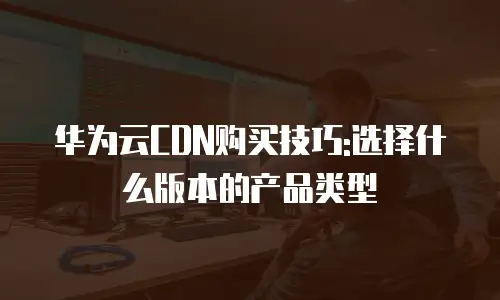 华为云CDN购买技巧:选择什么版本的产品类型