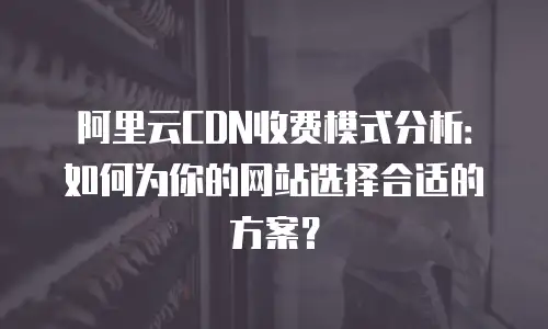 阿里云CDN收费模式分析：如何为你的网站选择合适的方案？