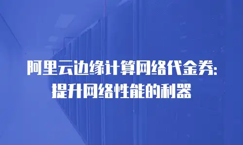 阿里云边缘计算网络代金券：提升网络性能的利器