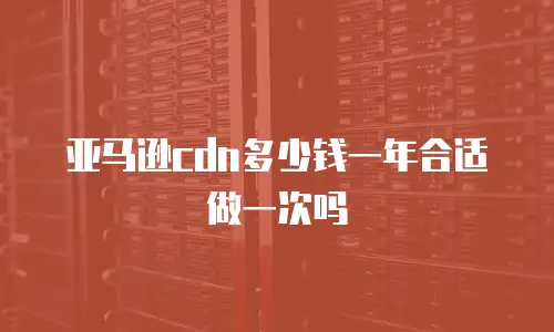 亚马逊cdn多少钱一年合适做一次吗