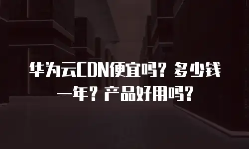 华为云CDN便宜吗？多少钱一年？产品好用吗？