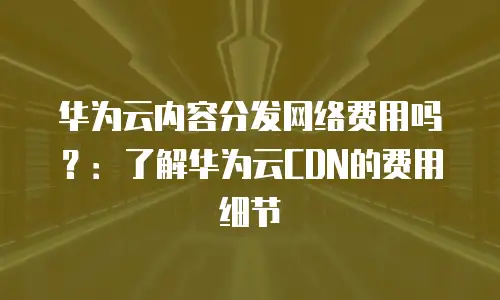 华为云内容分发网络费用吗？：了解华为云CDN的费用细节