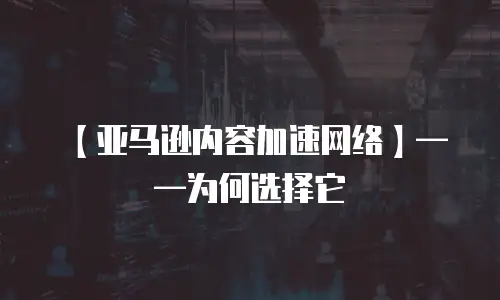 【亚马逊内容加速网络】&mdash;&mdash;为何选择它