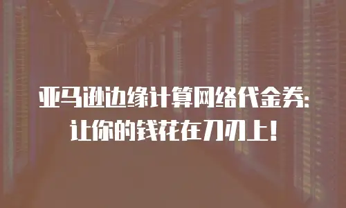 亚马逊边缘计算网络代金券：让你的钱花在刀刃上！