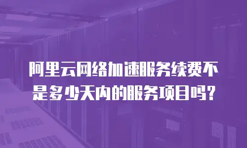 阿里云网络加速服务续费不是多少天内的服务项目吗？