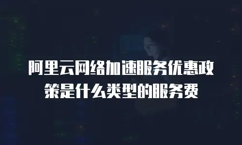 阿里云网络加速服务优惠政策是什么类型的服务费