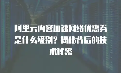 阿里云内容加速网络优惠券是什么级别？揭秘背后的技术秘密