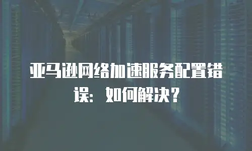 亚马逊网络加速服务配置错误：如何解决？